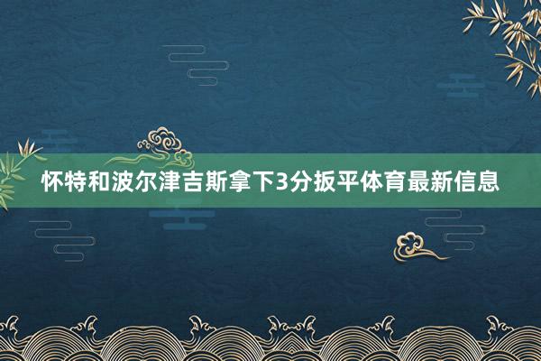 怀特和波尔津吉斯拿下3分扳平体育最新信息