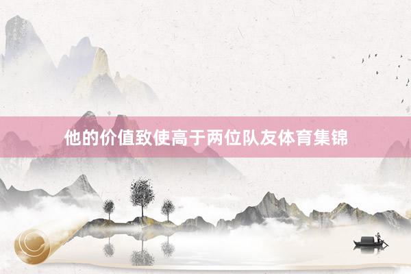 他的价值致使高于两位队友体育集锦