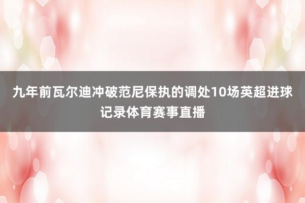 九年前瓦尔迪冲破范尼保执的调处10场英超进球记录体育赛事直播