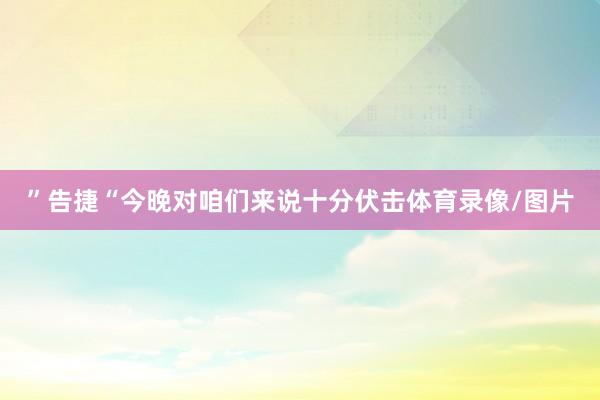 ”告捷“今晚对咱们来说十分伏击体育录像/图片