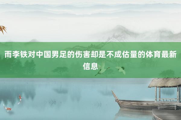 而李铁对中国男足的伤害却是不成估量的体育最新信息