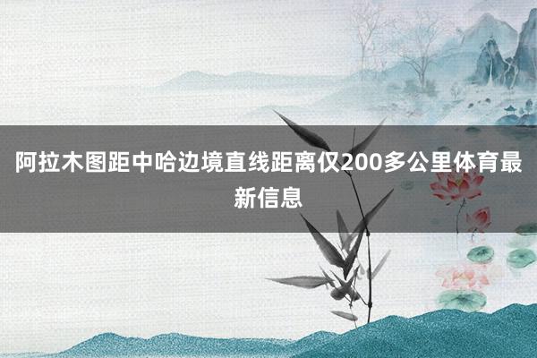 阿拉木图距中哈边境直线距离仅200多公里体育最新信息