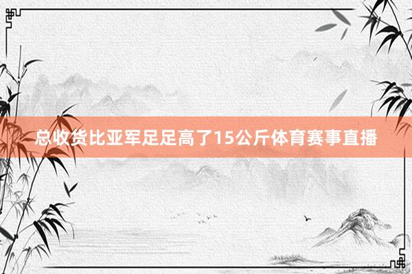 总收货比亚军足足高了15公斤体育赛事直播