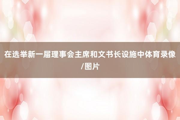 在选举新一届理事会主席和文书长设施中体育录像/图片