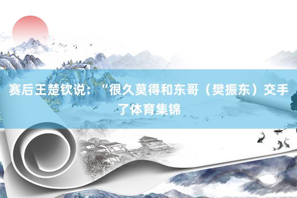 赛后王楚钦说：“很久莫得和东哥（樊振东）交手了体育集锦
