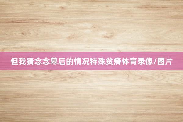 但我猜念念幕后的情况特殊贫瘠体育录像/图片
