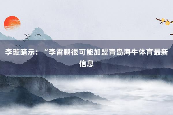 李璇暗示：“李霄鹏很可能加盟青岛海牛体育最新信息