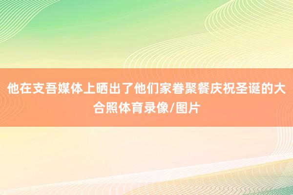 他在支吾媒体上晒出了他们家眷聚餐庆祝圣诞的大合照体育录像/图片