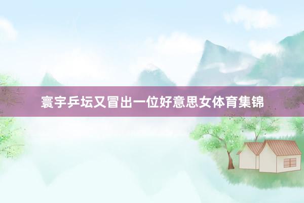 寰宇乒坛又冒出一位好意思女体育集锦