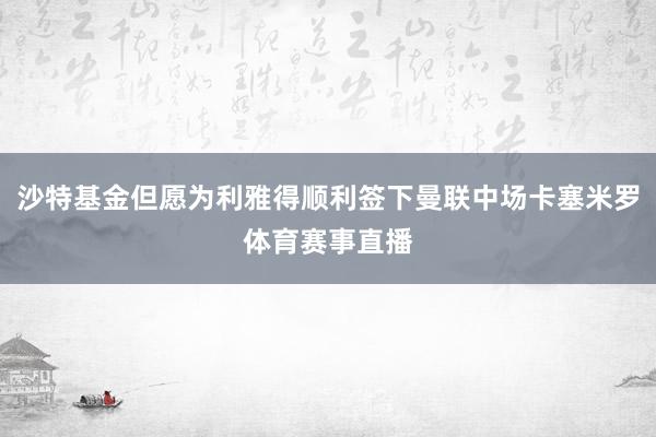 沙特基金但愿为利雅得顺利签下曼联中场卡塞米罗体育赛事直播