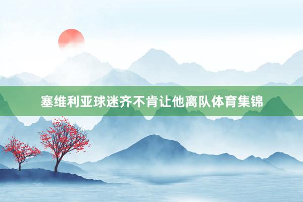 塞维利亚球迷齐不肯让他离队体育集锦