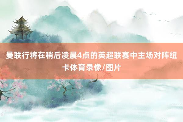 曼联行将在稍后凌晨4点的英超联赛中主场对阵纽卡体育录像/图片