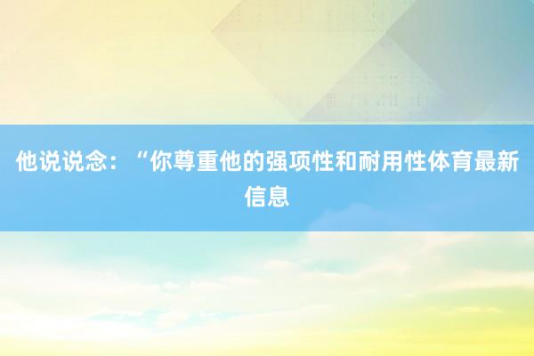 他说说念：“你尊重他的强项性和耐用性体育最新信息