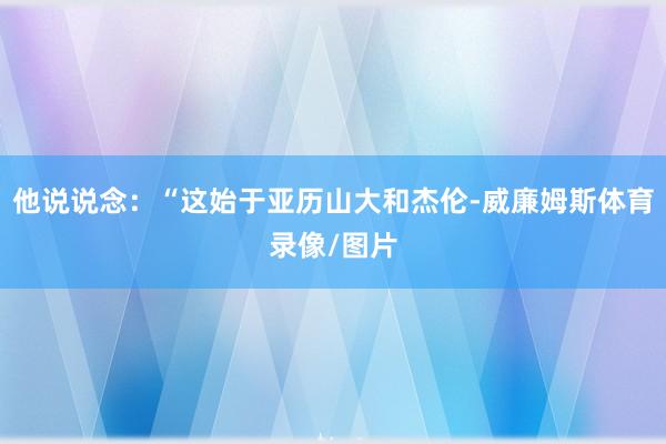 他说说念：“这始于亚历山大和杰伦-威廉姆斯体育录像/图片