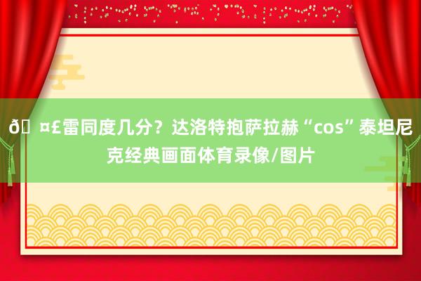🤣雷同度几分？达洛特抱萨拉赫“cos”泰坦尼克经典画面体育录像/图片