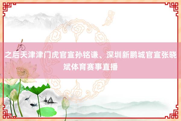 之后天津津门虎官宣孙铭谦、深圳新鹏城官宣张晓斌体育赛事直播