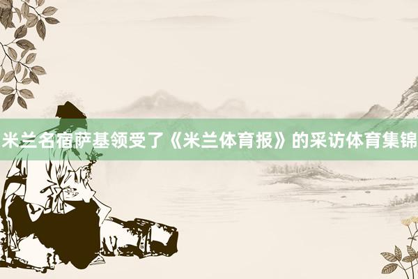 米兰名宿萨基领受了《米兰体育报》的采访体育集锦