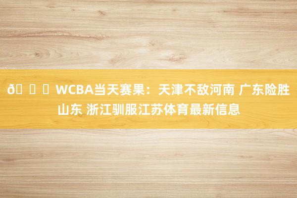 🏀WCBA当天赛果：天津不敌河南 广东险胜山东 浙江驯服江苏体育最新信息