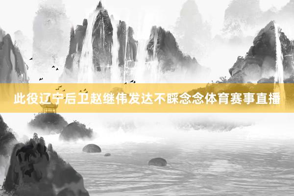 此役辽宁后卫赵继伟发达不睬念念体育赛事直播