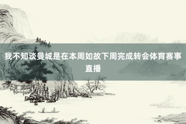 我不知谈曼城是在本周如故下周完成转会体育赛事直播