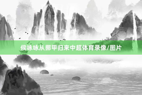 侯咏咏从挪甲归来中超体育录像/图片