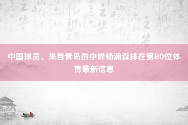中国球员、来自青岛的中锋杨瀚森排在第80位体育最新信息