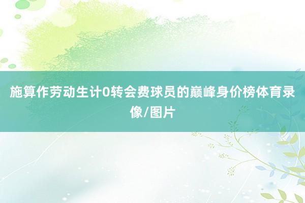 施算作劳动生计0转会费球员的巅峰身价榜体育录像/图片