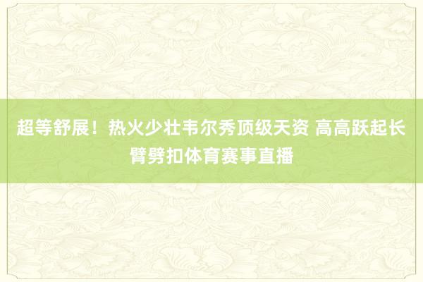 超等舒展！热火少壮韦尔秀顶级天资 高高跃起长臂劈扣体育赛事直播