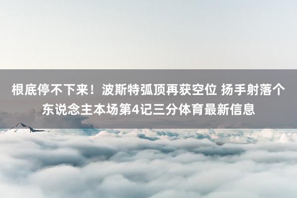 根底停不下来！波斯特弧顶再获空位 扬手射落个东说念主本场第4记三分体育最新信息