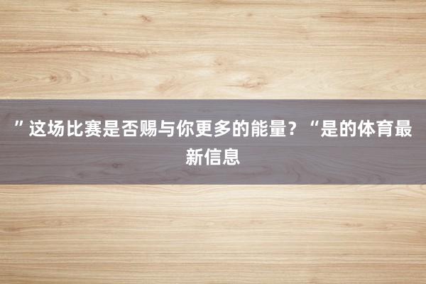 ”这场比赛是否赐与你更多的能量？“是的体育最新信息