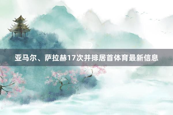 亚马尔、萨拉赫17次并排居首体育最新信息