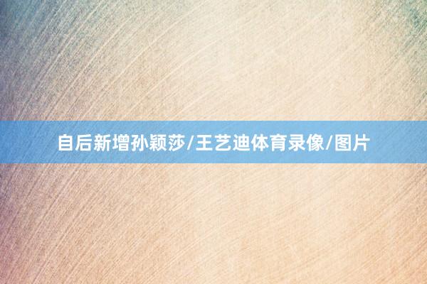 自后新增孙颖莎/王艺迪体育录像/图片