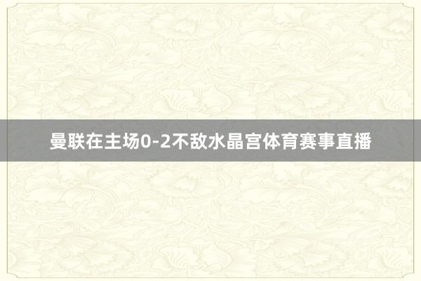 曼联在主场0-2不敌水晶宫体育赛事直播