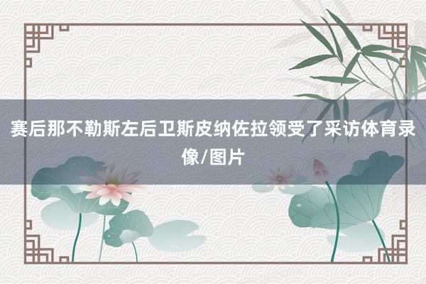 赛后那不勒斯左后卫斯皮纳佐拉领受了采访体育录像/图片