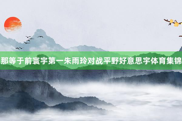 那等于前寰宇第一朱雨玲对战平野好意思宇体育集锦