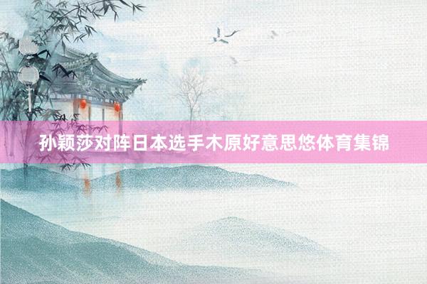 孙颖莎对阵日本选手木原好意思悠体育集锦