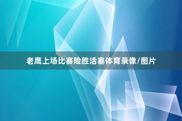 老鹰上场比赛险胜活塞体育录像/图片
