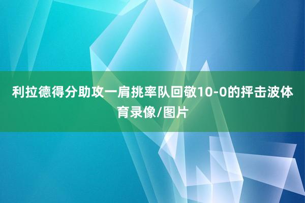 利拉德得分助攻一肩挑率队回敬10-0的抨击波体育录像/图片