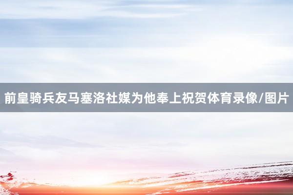 前皇骑兵友马塞洛社媒为他奉上祝贺体育录像/图片