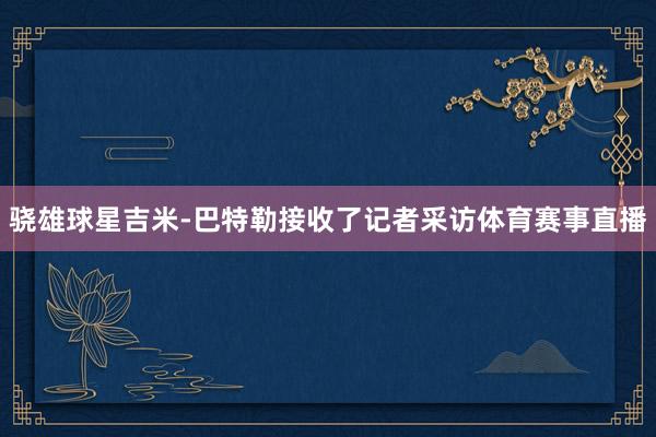 骁雄球星吉米-巴特勒接收了记者采访体育赛事直播