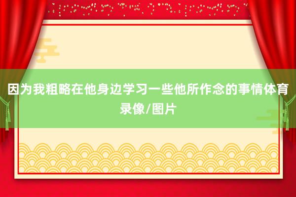 因为我粗略在他身边学习一些他所作念的事情体育录像/图片