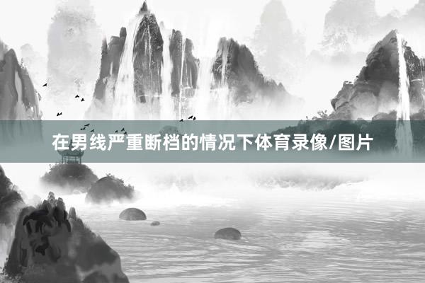 在男线严重断档的情况下体育录像/图片