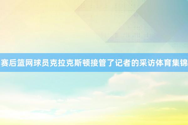 赛后篮网球员克拉克斯顿接管了记者的采访体育集锦