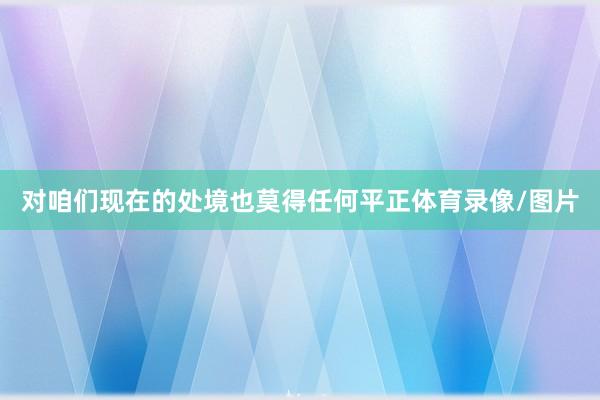 对咱们现在的处境也莫得任何平正体育录像/图片