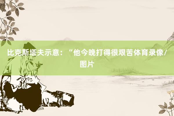 比克斯塔夫示意：“他今晚打得很艰苦体育录像/图片