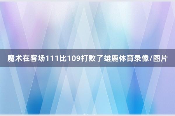 魔术在客场111比109打败了雄鹿体育录像/图片