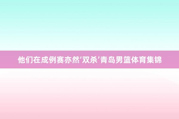 他们在成例赛亦然‘双杀’青岛男篮体育集锦