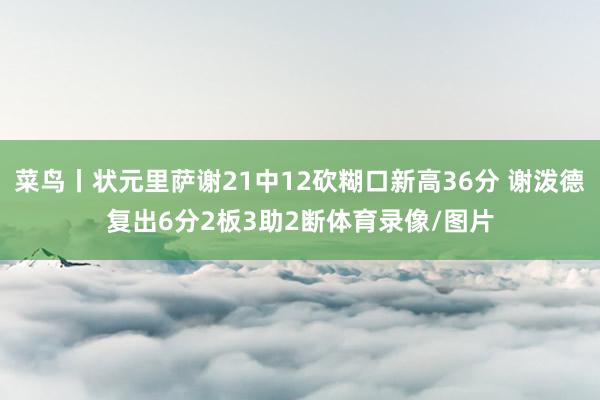 菜鸟丨状元里萨谢21中12砍糊口新高36分 谢泼德复出6分2板3助2断体育录像/