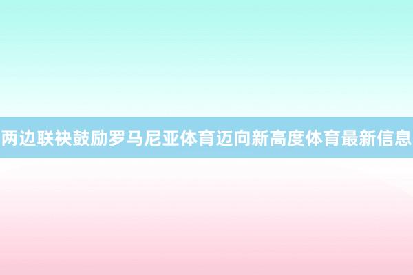 两边联袂鼓励罗马尼亚体育迈向新高度体育最新信息