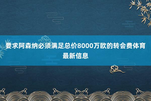 要求阿森纳必须满足总价8000万欧的转会费体育最新信息